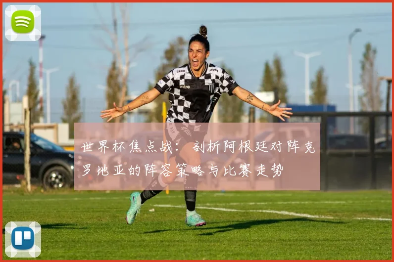 世界杯焦点战：剖析阿根廷对阵克罗地亚的阵容策略与比赛走势