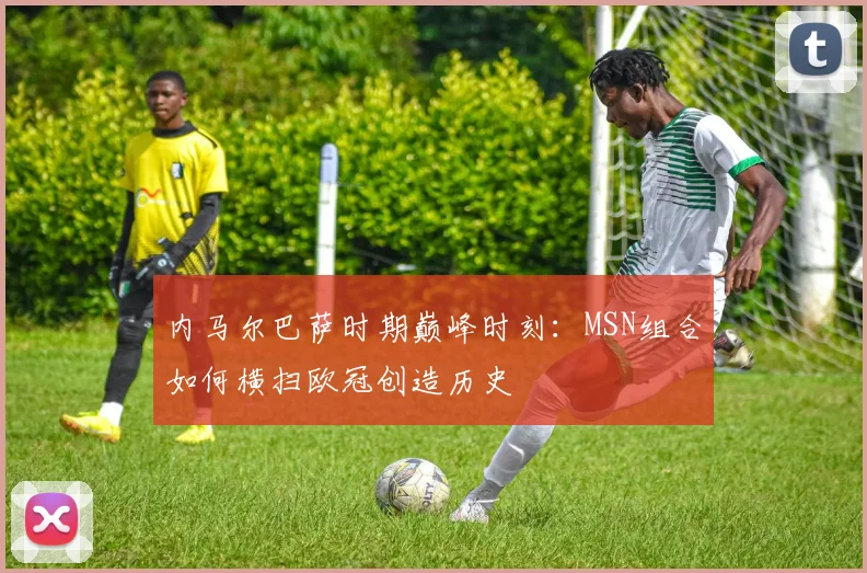 内马尔巴萨时期巅峰时刻：MSN组合如何横扫欧冠创造历史