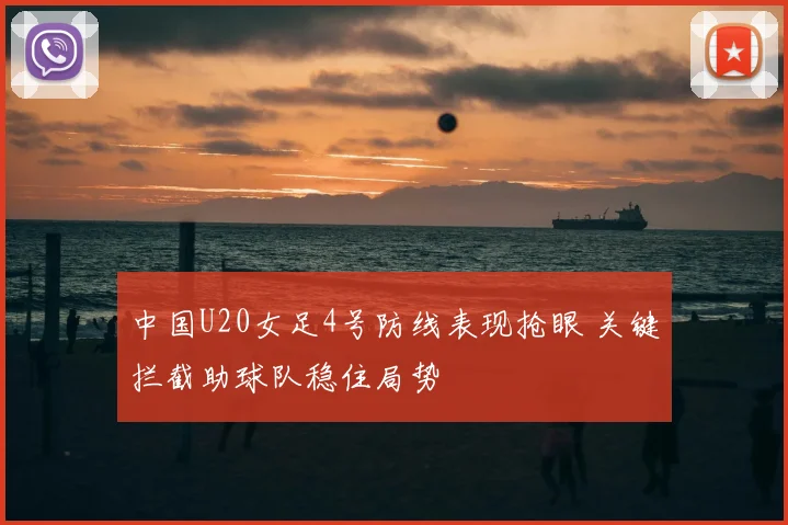 中国U20女足4号防线表现抢眼 关键拦截助球队稳住局势