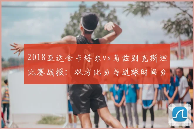 2018亚运会卡塔尔vs乌兹别克斯坦比赛战报：双方比分与进球时间分布影响小组出线