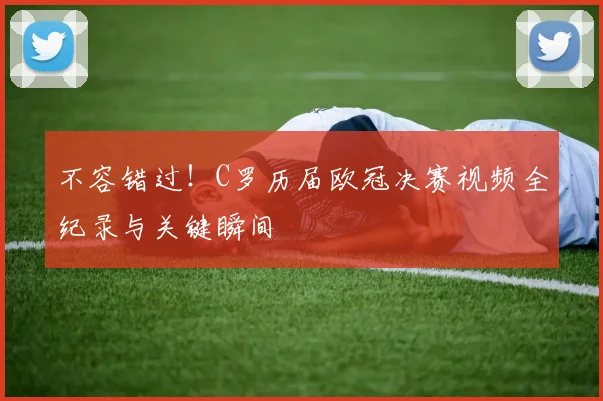 不容错过！C罗历届欧冠决赛视频全纪录与关键瞬间