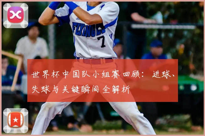 世界杯中国队小组赛回顾：进球、失球与关键瞬间全解析