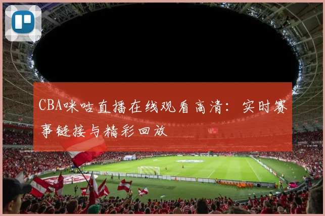 CBA咪咕直播在线观看高清:实时赛事链接与精彩回放