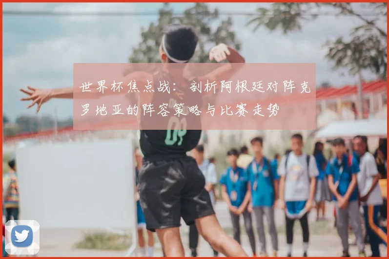 世界杯焦点战:剖析阿根廷对阵克罗地亚的阵容策略与比赛走势