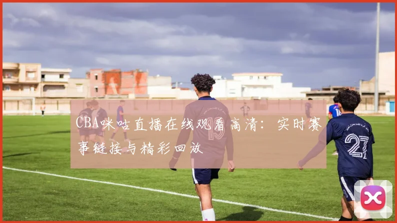 CBA咪咕直播在线观看高清:实时赛事链接与精彩回放