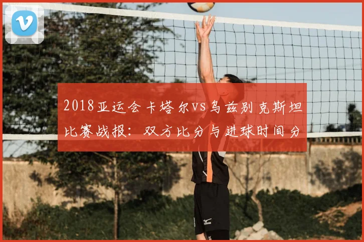 2018亚运会卡塔尔vs乌兹别克斯坦比赛战报：双方比分与进球时间分布影响小组出线